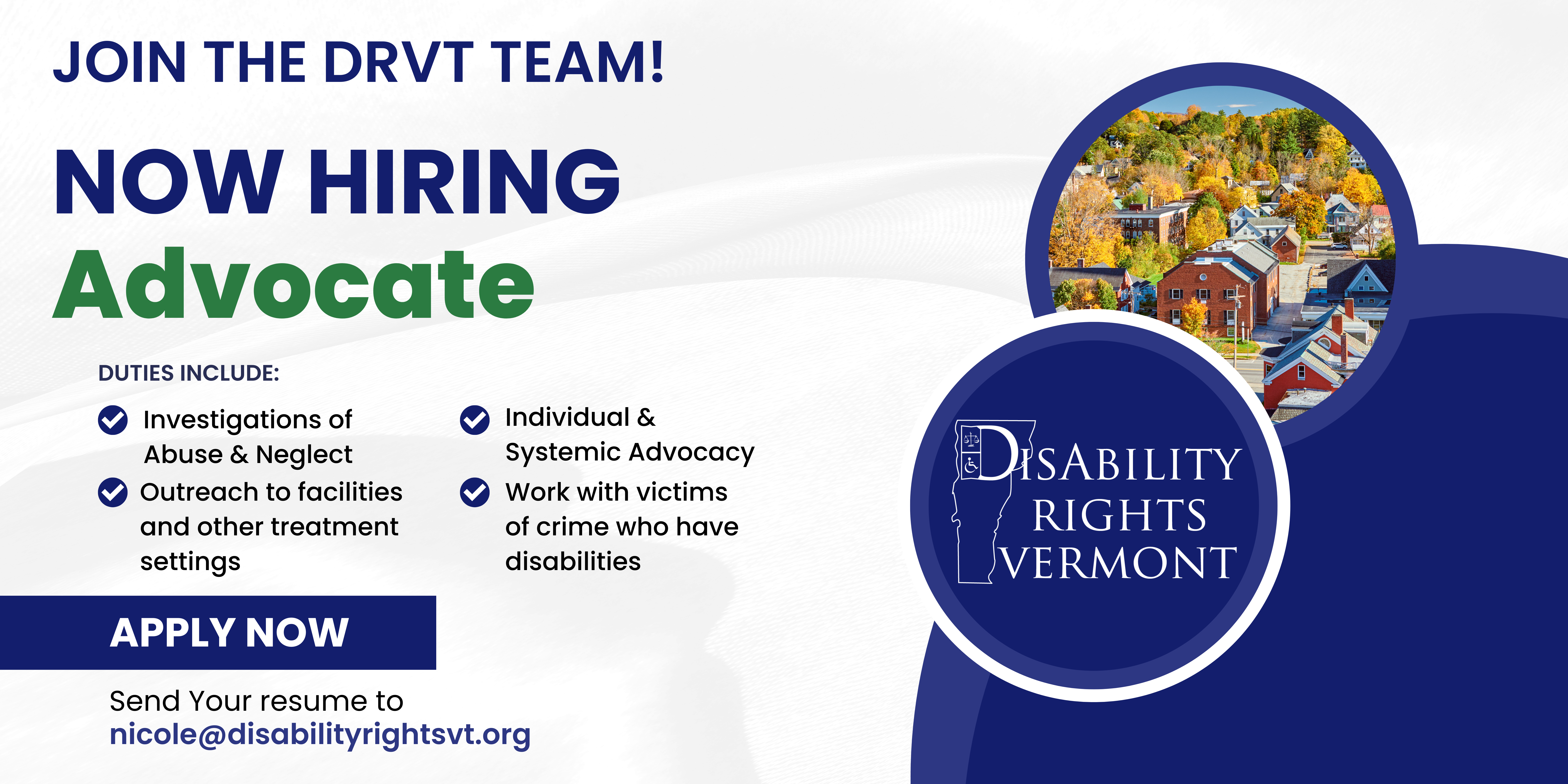 "Join the DRVT team! Now Hiring: Advocate. Duties include: Investigations of Abuse & Neglect, Outreach to facilities and other treatment settings, individual systemic advocacy, work with victims of crime who have disabilities. Apply Now send your resume to nicole@disabilityrightsvt.org